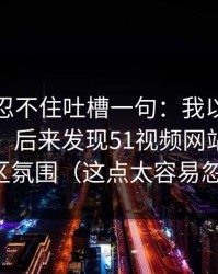 我真的忍不住吐槽一句：我以为是我不会用，后来发现51视频网站卡在评论区氛围（这点太容易忽略）