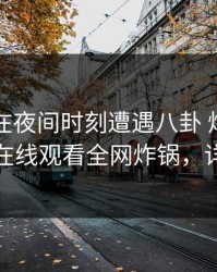 圈内人在夜间时刻遭遇八卦 炸锅，蘑菇影视在线观看全网炸锅，详情查看