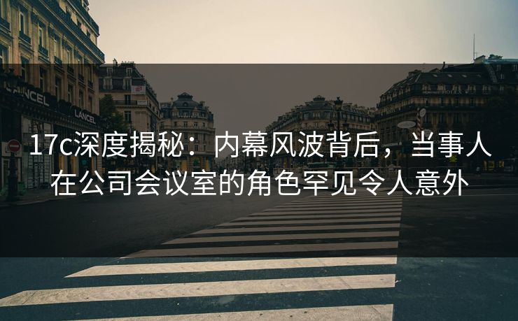 17c深度揭秘：内幕风波背后，当事人在公司会议室的角色罕见令人意外