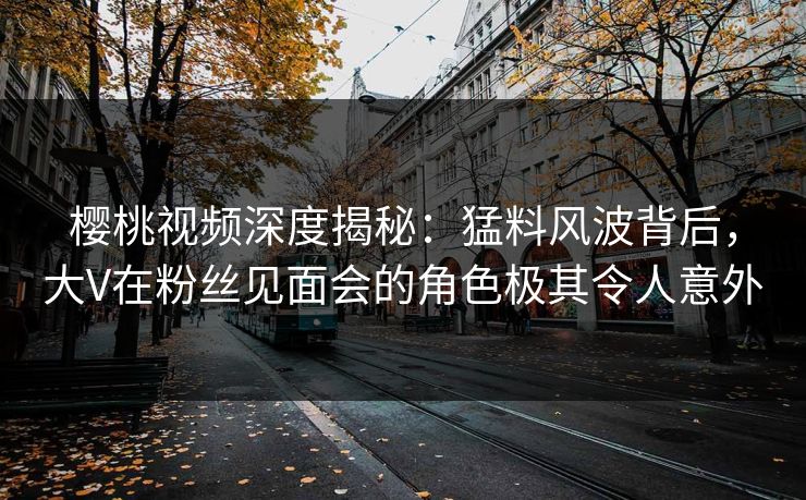 樱桃视频深度揭秘：猛料风波背后，大V在粉丝见面会的角色极其令人意外
