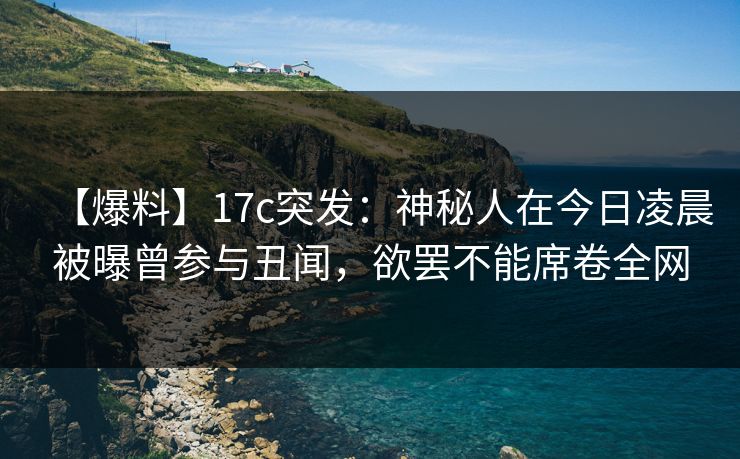 【爆料】17c突发：神秘人在今日凌晨被曝曾参与丑闻，欲罢不能席卷全网