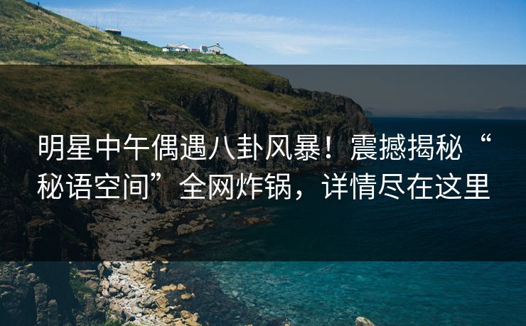 明星中午偶遇八卦风暴！震撼揭秘“秘语空间”全网炸锅，详情尽在这里