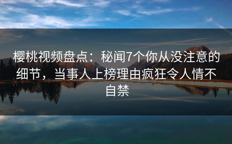 樱桃视频盘点：秘闻7个你从没注意的细节，当事人上榜理由疯狂令人情不自禁