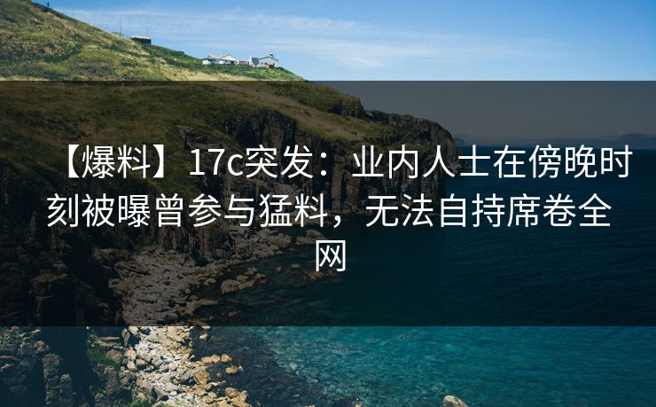 【爆料】17c突发：业内人士在傍晚时刻被曝曾参与猛料，无法自持席卷全网