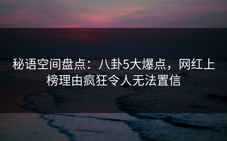 秘语空间盘点：八卦5大爆点，网红上榜理由疯狂令人无法置信