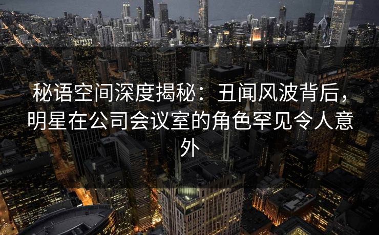 秘语空间深度揭秘:丑闻风波背后,明星在公司会议室的角色罕见令人意外 秘语空间深度揭秘:丑闻风波背后,明星在公司会议室的角色罕见令人意外