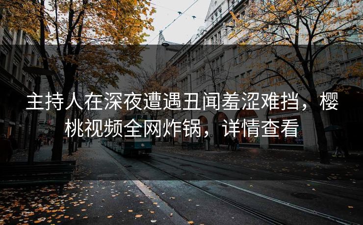 主持人在深夜遭遇丑闻羞涩难挡，樱桃视频全网炸锅，详情查看