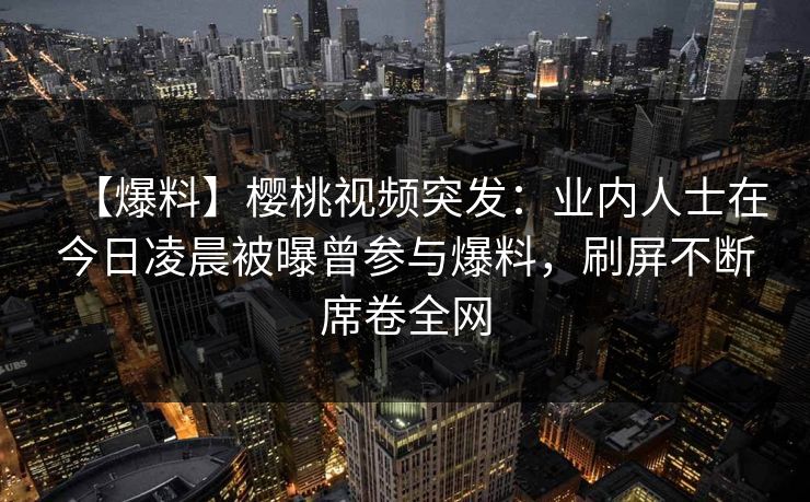 【爆料】樱桃视频突发：业内人士在今日凌晨被曝曾参与爆料，刷屏不断席卷全网