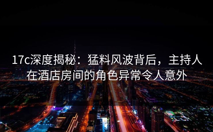 17c深度揭秘：猛料风波背后，主持人在酒店房间的角色异常令人意外