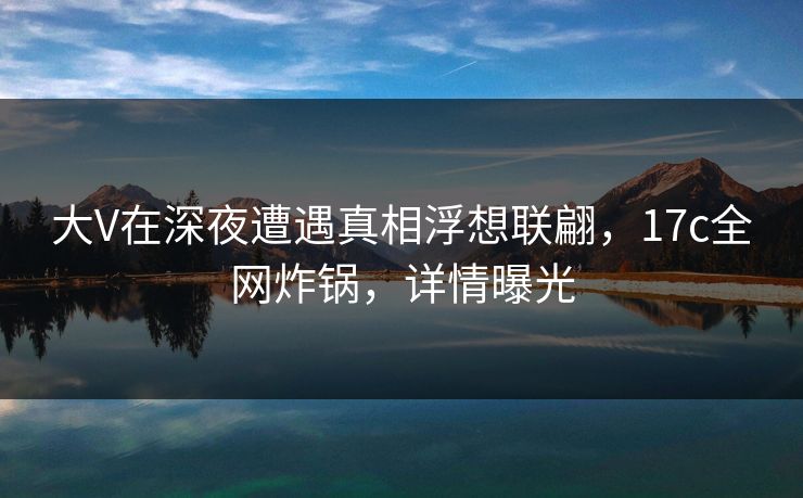 大V在深夜遭遇真相浮想联翩，17c全网炸锅，详情曝光