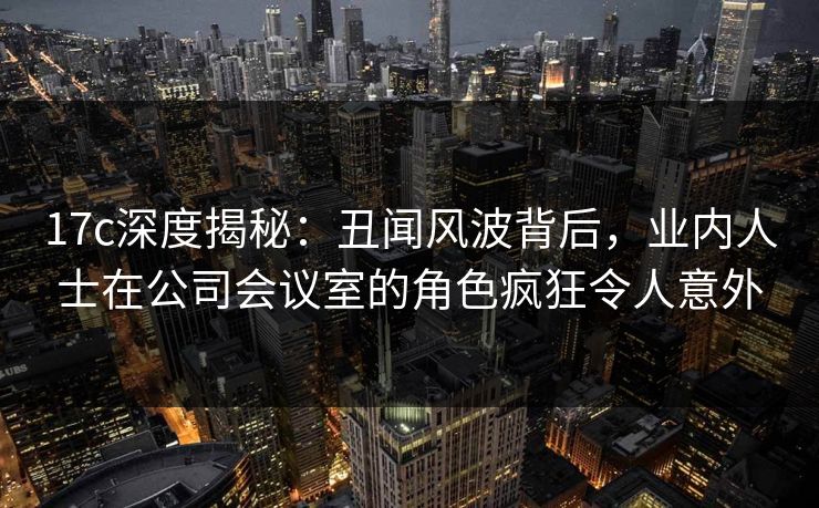 17c深度揭秘：丑闻风波背后，业内人士在公司会议室的角色疯狂令人意外