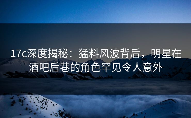 17c深度揭秘：猛料风波背后，明星在酒吧后巷的角色罕见令人意外