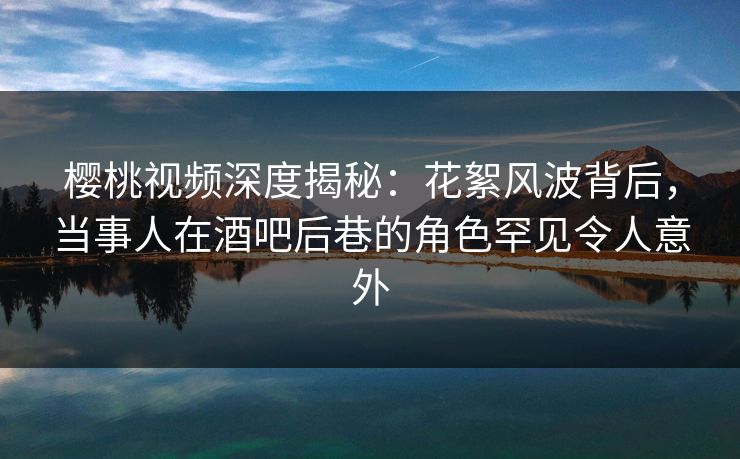 樱桃视频深度揭秘：花絮风波背后，当事人在酒吧后巷的角色罕见令人意外