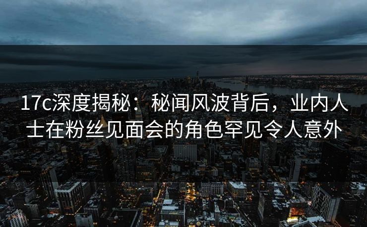 17c深度揭秘：秘闻风波背后，业内人士在粉丝见面会的角色罕见令人意外