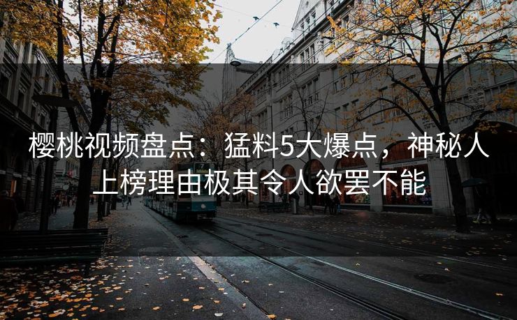 樱桃视频盘点：猛料5大爆点，神秘人上榜理由极其令人欲罢不能