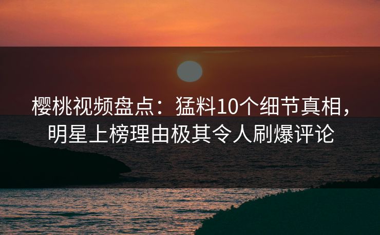 樱桃视频盘点：猛料10个细节真相，明星上榜理由极其令人刷爆评论