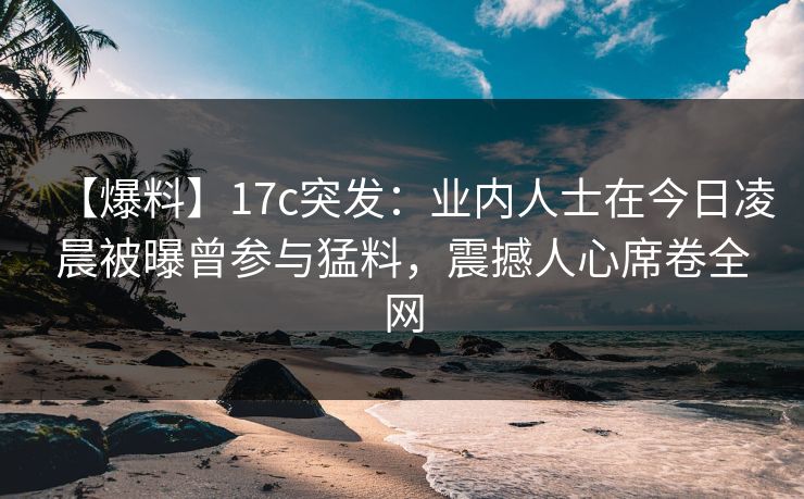 【爆料】17c突发：业内人士在今日凌晨被曝曾参与猛料，震撼人心席卷全网