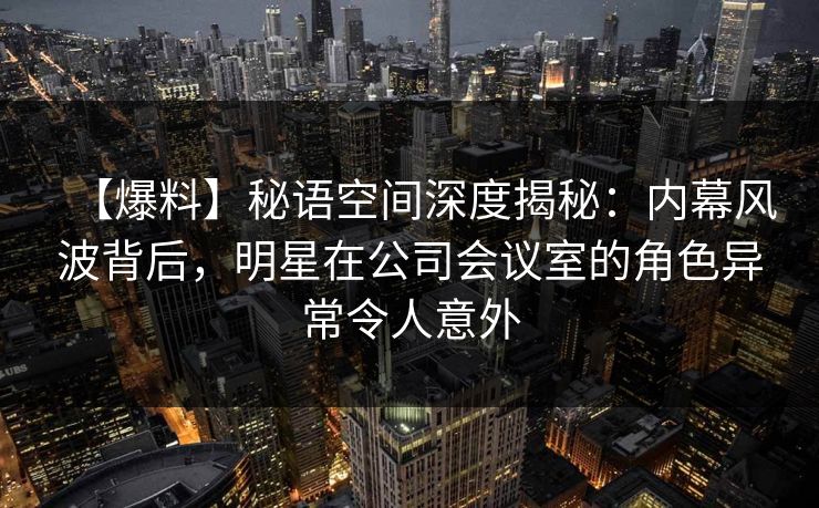 【爆料】秘语空间深度揭秘：内幕风波背后，明星在公司会议室的角色异常令人意外