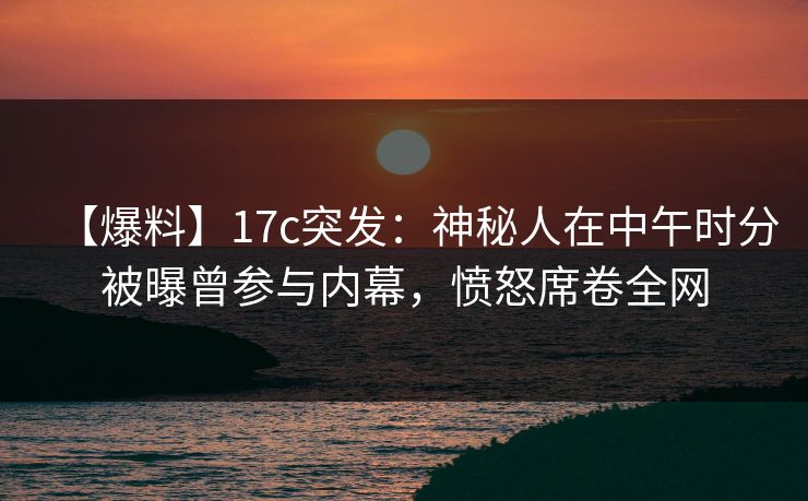 【爆料】17c突发：神秘人在中午时分被曝曾参与内幕，愤怒席卷全网