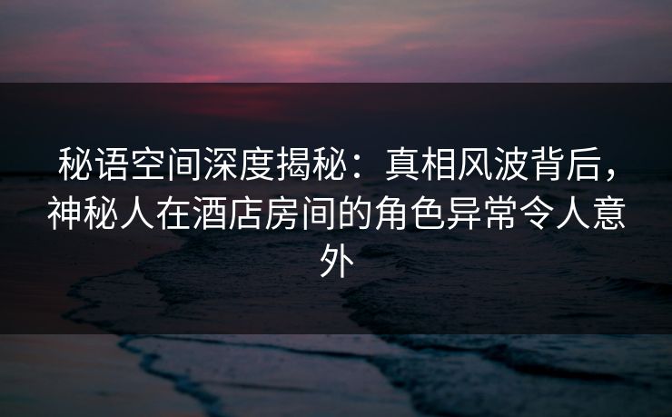 秘语空间深度揭秘：真相风波背后，神秘人在酒店房间的角色异常令人意外