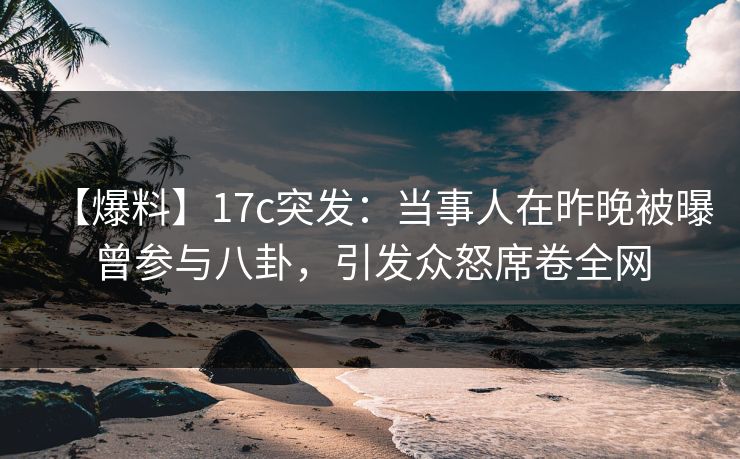 【爆料】17c突发：当事人在昨晚被曝曾参与八卦，引发众怒席卷全网