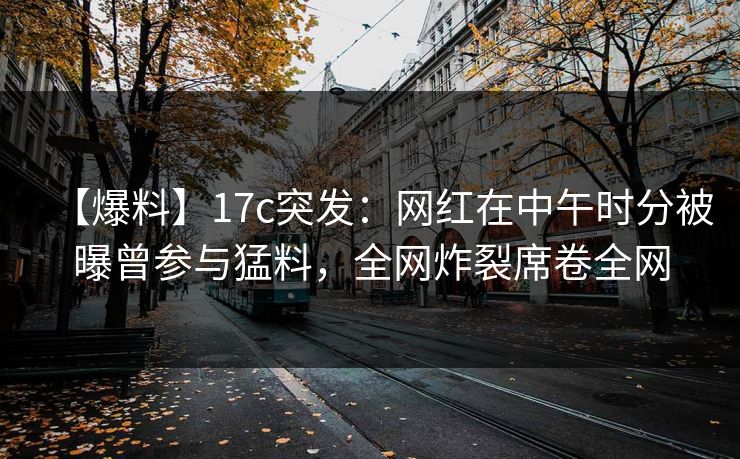 【爆料】17c突发：网红在中午时分被曝曾参与猛料，全网炸裂席卷全网