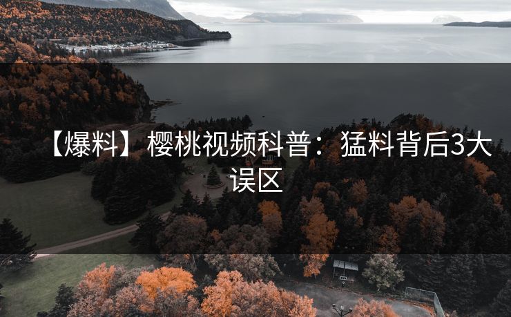 【爆料】樱桃视频科普：猛料背后3大误区
