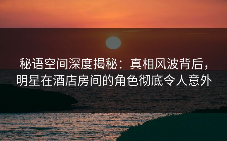 秘语空间深度揭秘：真相风波背后，明星在酒店房间的角色彻底令人意外