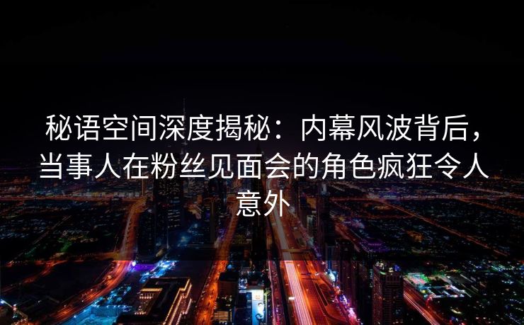 秘语空间深度揭秘：内幕风波背后，当事人在粉丝见面会的角色疯狂令人意外