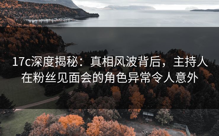 17c深度揭秘：真相风波背后，主持人在粉丝见面会的角色异常令人意外