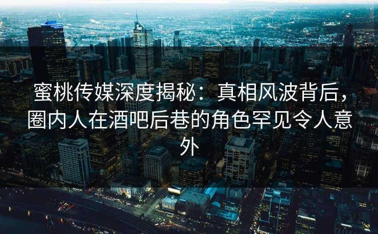 蜜桃传媒深度揭秘：真相风波背后，圈内人在酒吧后巷的角色罕见令人意外