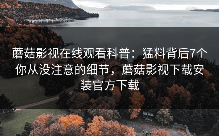 蘑菇影视在线观看科普：猛料背后7个你从没注意的细节，蘑菇影视下载安装官方下载