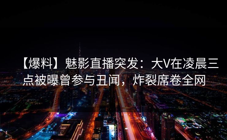 【爆料】魅影直播突发：大V在凌晨三点被曝曾参与丑闻，炸裂席卷全网