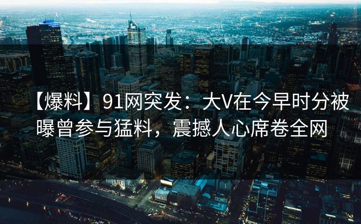 【爆料】91网突发：大V在今早时分被曝曾参与猛料，震撼人心席卷全网