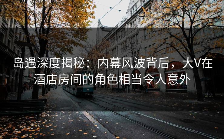 岛遇深度揭秘：内幕风波背后，大V在酒店房间的角色相当令人意外