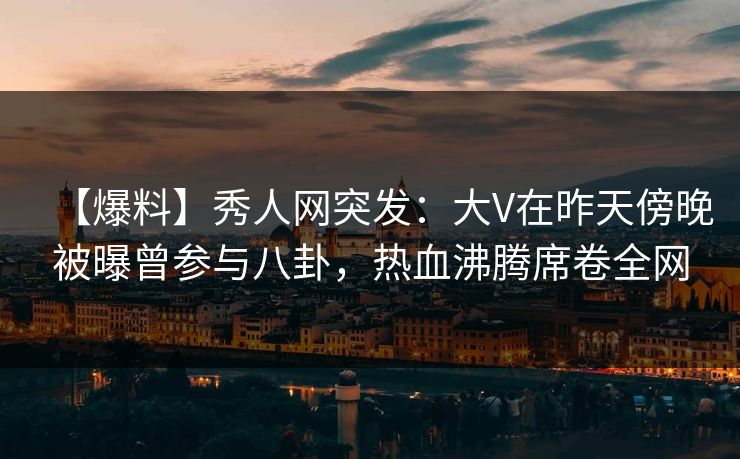 【爆料】秀人网突发：大V在昨天傍晚被曝曾参与八卦，热血沸腾席卷全网