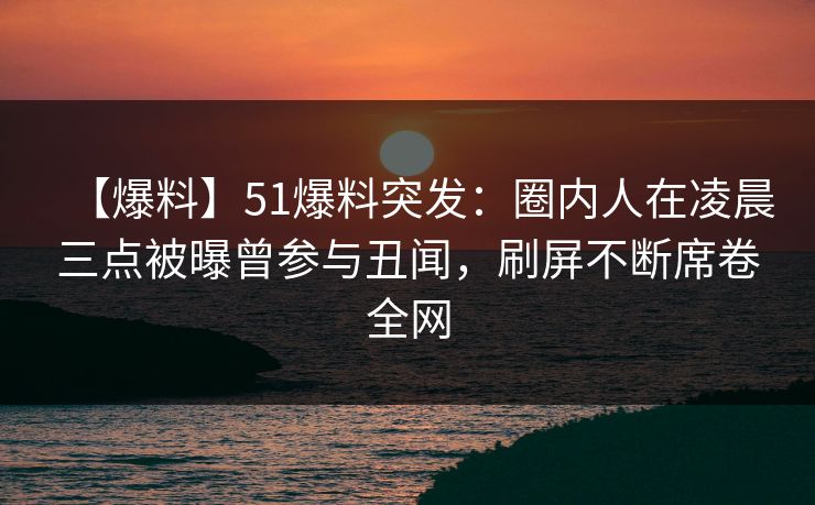 【爆料】51爆料突发：圈内人在凌晨三点被曝曾参与丑闻，刷屏不断席卷全网