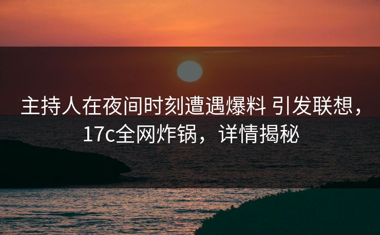 主持人在夜间时刻遭遇爆料 引发联想，17c全网炸锅，详情揭秘