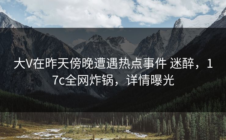 大V在昨天傍晚遭遇热点事件 迷醉，17c全网炸锅，详情曝光