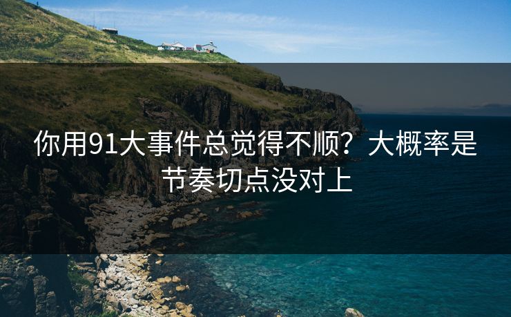 你用91大事件总觉得不顺？大概率是节奏切点没对上