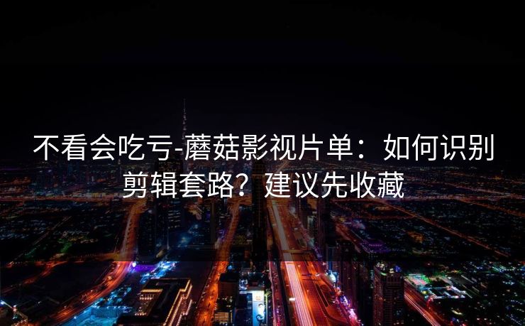 不看会吃亏-蘑菇影视片单：如何识别剪辑套路？建议先收藏