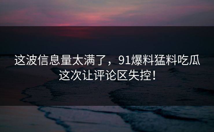 这波信息量太满了，91爆料猛料吃瓜这次让评论区失控！