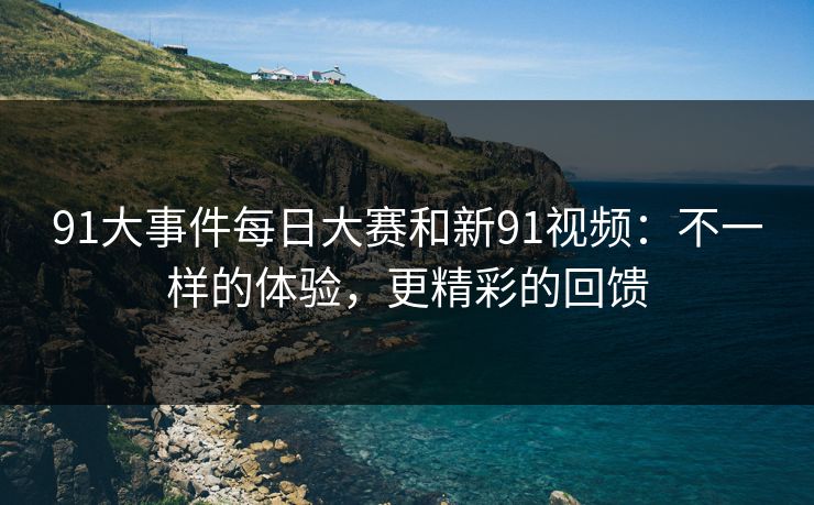 91大事件每日大赛和新91视频：不一样的体验，更精彩的回馈