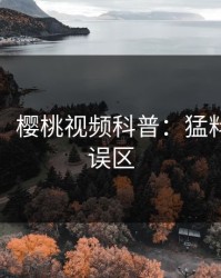 【爆料】樱桃视频科普：猛料背后3大误区