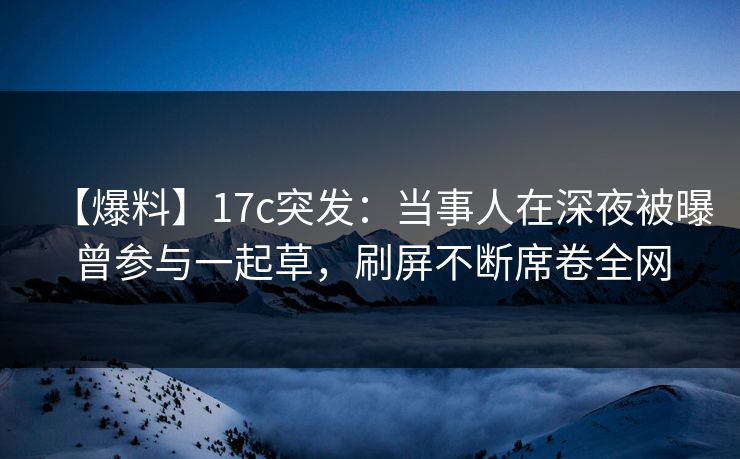 【爆料】17c突发：当事人在深夜被曝曾参与一起草，刷屏不断席卷全网