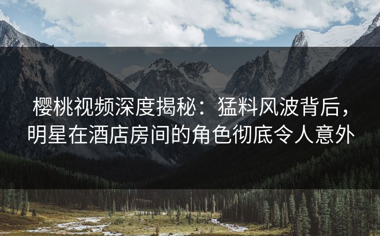 樱桃视频深度揭秘：猛料风波背后，明星在酒店房间的角色彻底令人意外