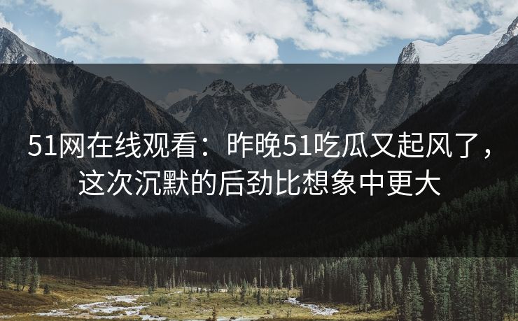 51网在线观看：昨晚51吃瓜又起风了，这次沉默的后劲比想象中更大